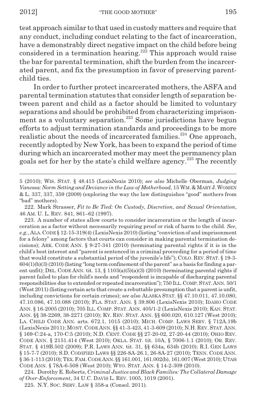 2012] “THE GOOD MOTHER" 195  test approach similar to that used in custody matters and require that any conduct, including conduct relating to the fact of incarceration, have a demonstrably direct negative impact on the child before being considered in a termination hearing.* This approach would raise the bar for parental termination, shift the burden from the incarcer- ated parent, and fix the presumption in favor of preserving parent- child ties.  Inorder to further protect incarcerated mothers, the ASFA and parental termination statutes that consider length of separation be- tween parent and child as a factor should be limited to voluntary separations and should be prohibited from characterizing imprison- ment as a voluntary separation.” Some jurisdictions have begun efforts to adjust termination standards and proceedings to be more realistic about the needs of incarcerated families.* One approach, recently adopted by New York, has been to expand the period of time during which an incarcerated mother may meet the permanency plan goals set for her by the state’s child welfare agency.” The recently  5 (2010 Wis. STAT. § 48.415 (LexisNexis 2010); see also Michelle Oberman, Judging Vanessa: Norm Setting and Deviance in the Law of Motherhood, 15 W & MARYJ. WOMEN &L 337, 337, 359 (2009) exploring the way the law distinguishes “good” mothers from bad” mothers).  22 Mark Sirasser, Fit to Be Tied: O Custody, Discretion, and Sesual Orientation, 46A0 UL REV. 841, 861-62 (1997)  223, A number of states allow courts to consider incarceration or the length of incar. coration as a factor without necossarily requiring proof o risk of harm to the child. See, ., ALA CODES 12-16-319(4) (LoxisNexis 2010) (lsting “convietionof and imprisonment for & felony” among factors that courts can consider in making parental termination de- cisions): AR CODE AXX. § 9-27-341 (2010) (terminating parental rights if it is in the child’s best nterest and “parent s sentenced in a criminal proceeding for a period of time that would contitute a substantial period of the juvenile’s ie"): CoL0. REV. STAT. § 19-3- B04(1))(3) (2010) isting “long term confinement ofthe parent” us a bsis or finding a par- ont unft) DEL CODEANN. tit. 13, § 1103(a)(5)(a)(3) (2010) (terminating parental rights if parent failed 0 plan for child’s necds and “respondent s incapable of ischarging parental responsibilitios duo to extended or ropeated incarceration’) 750 111 COMP. STAT. ANN. 50/1 (West 2011) (isting certain actsthat create a rebuttable presumption that  parent is unfit, including convictions for cortain crimes); see also ALASKA STAT. §§ 47.10.011, 47.10.080, 47.10.,086, 47.10.088 (2010); FLA_STAT. ANN. § 39,806 (LexisNexis 2010): IpAHO CoDE. ANN. § 16.2005 (2010): 705 ILL. COMP. STAT. ANN. 405/1.2 (LexisNesis 2010); KAN. STAT. ANN. §§ 35-2269, 38.2271 (2010); K¥. REV. STAT. ANN. §§ 600.020, 610.127 (West 2010y L. CHILD CODE ANN. arts. 672.1, 1015 (2010); MICH. CONP. LAWS SERV. § 712A19b (LioxisNexis 2011); MONT. CODE AN, §§ 41-3-423, 41-3-609 (2010): N H. REV. STAT ANN. §169-C:24-a, 170-C:5 (2010); N.D. CENT. CODE §§ 27-20-02, 27-20-14 (2010); OHIO REY. CODE AN § 2151 414 (Wost 2010); OKLA STAT. tit. 10A,’§ 7006-1.1 (2010); OK. REV. STAT. § 4198502 (2009); PR LAWS ANN. ft. 31, §§ 6342, 634b (2010): R1 GEN LawS § 1577 (2010); S.D. CODIFIED LAWS §§ 226-8A-26.1, 26-84.27 (2010): TENN. CODE ANN. §36-1-113 2010); TEX. FAM. CODEANN. §§ 161,001, 161.002(5), 161,007 (West 2010); UTak CODE ANN. § T8A-6-508 (West 2010); Wy0. STAT. ANN. § 14-2-309 (2010).  224 Dorothy E. Roberts, Criminal Justiceand Black Families: The Collateral Damage of Over-Enforcement, 34.U.C. DAVIS L. REV. 1005, 1019 (2001).  225, N.Y. Soc. SERY. LaW § 358-a (Consol. 2011,  